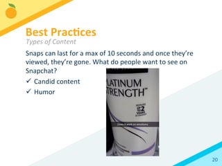 20	
  
Snaps	
  can	
  last	
  for	
  a	
  max	
  of	
  10	
  seconds	
  and	
  once	
  they’re	
  
viewed,	
  they’re	
  gone.	
  What	
  do	
  people	
  want	
  to	
  see	
  on	
  
Snapchat?	
  	
  
ü  Candid	
  content	
  
ü  Humor	
  
	
  
Best	
  Prac3ces	
  
Types	
  of	
  Content	
  
 
