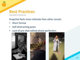 21	
  
Snapchat	
  feels	
  more	
  inBmate	
  than	
  other	
  socials:	
  
•  Short	
  format	
  
•  Self-­‐destrucBng	
  posts	
  
•  Lack	
  of	
  pre-­‐shot	
  edited	
  photo	
  perfecBon.	
  	
  
Best	
  Prac3ces	
  
Candid	
  Content	
  
 