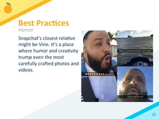 22	
  
Snapchat’s	
  closest	
  relaBve	
  
might	
  be	
  Vine.	
  It’s	
  a	
  place	
  
where	
  humor	
  and	
  creaBvity	
  
trump	
  even	
  the	
  most	
  
carefully	
  craled	
  photos	
  and	
  
videos.	
  	
  
	
  
	
  
Best	
  Prac3ces	
  
Humor	
  
 