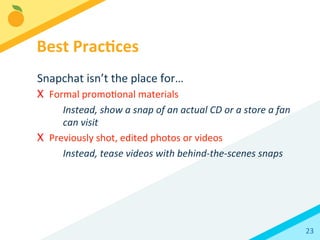 23	
  
Snapchat	
  isn’t	
  the	
  place	
  for…	
  
X  Formal	
  promoBonal	
  materials	
  
Instead,	
  show	
  a	
  snap	
  of	
  an	
  actual	
  CD	
  or	
  a	
  store	
  a	
  fan	
  
can	
  visit	
  	
  
X  Previously	
  shot,	
  edited	
  photos	
  or	
  videos	
  
Instead,	
  tease	
  videos	
  with	
  behind-­‐the-­‐scenes	
  snaps	
  
Best	
  Prac3ces	
  
 