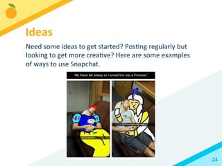 24	
  
Need	
  some	
  ideas	
  to	
  get	
  started?	
  PosBng	
  regularly	
  but	
  
looking	
  to	
  get	
  more	
  creaBve?	
  Here	
  are	
  some	
  examples	
  
of	
  ways	
  to	
  use	
  Snapchat.	
  
Ideas	
  
 