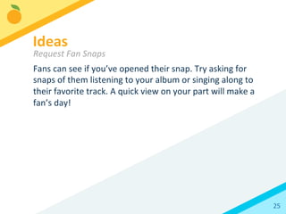 25	
  
Fans	
  can	
  see	
  if	
  you’ve	
  opened	
  their	
  snap.	
  Try	
  asking	
  for	
  
snaps	
  of	
  them	
  listening	
  to	
  your	
  album	
  or	
  singing	
  along	
  to	
  
their	
  favorite	
  track.	
  A	
  quick	
  view	
  on	
  your	
  part	
  will	
  make	
  a	
  
fan’s	
  day!	
  	
  
Ideas 	
  	
  
Request	
  Fan	
  Snaps	
  
 