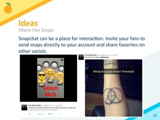 26	
  
Snapchat	
  can	
  be	
  a	
  place	
  for	
  interacBon.	
  Invite	
  your	
  fans	
  to	
  
send	
  snaps	
  directly	
  to	
  your	
  account	
  and	
  share	
  favorites	
  on	
  
other	
  socials.	
  
Ideas 	
  	
  
Share	
  Fan	
  Snaps	
  
 