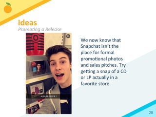 28	
  
We	
  now	
  know	
  that	
  
Snapchat	
  isn’t	
  the	
  
place	
  for	
  formal	
  
promoBonal	
  photos	
  
and	
  sales	
  pitches.	
  Try	
  
ge`ng	
  a	
  snap	
  of	
  a	
  CD	
  
or	
  LP	
  actually	
  in	
  a	
  
favorite	
  store.	
  
Ideas	
  
PromoKng	
  a	
  Release	
  
 