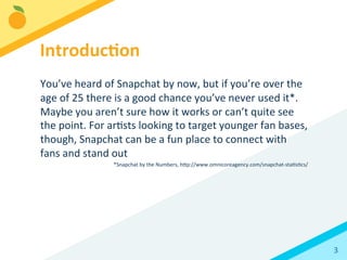 3	
  
	
  
You’ve	
  heard	
  of	
  Snapchat	
  by	
  now,	
  but	
  if	
  you’re	
  over	
  the	
  
age	
  of	
  25	
  there	
  is	
  a	
  good	
  chance	
  you’ve	
  never	
  used	
  it*.	
  
Maybe	
  you	
  aren’t	
  sure	
  how	
  it	
  works	
  or	
  can’t	
  quite	
  see	
  
the	
  point.	
  For	
  arBsts	
  looking	
  to	
  target	
  younger	
  fan	
  bases,	
  
though,	
  Snapchat	
  can	
  be	
  a	
  fun	
  place	
  to	
  connect	
  with	
  
fans	
  and	
  stand	
  out	
  	
  	
  
*Snapchat	
  by	
  the	
  Numbers,	
  hFp://www.omnicoreagency.com/snapchat-­‐staBsBcs/	
  
Introduc3on	
  
 