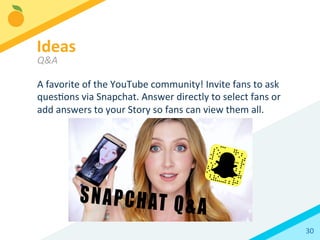 30	
  
A	
  favorite	
  of	
  the	
  YouTube	
  community!	
  Invite	
  fans	
  to	
  ask	
  
quesBons	
  via	
  Snapchat.	
  Answer	
  directly	
  to	
  select	
  fans	
  or	
  
add	
  answers	
  to	
  your	
  Story	
  so	
  fans	
  can	
  view	
  them	
  all.	
  
Ideas	
  
Q&A	
  
 