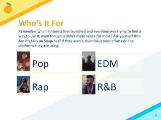 5	
  
Pop	
   EDM	
  
Rap	
   R&B	
  
Who’s	
  It	
  For	
  
Remember	
  when	
  Pinterest	
  ﬁrst	
  launched	
  and	
  everyone	
  was	
  trying	
  to	
  ﬁnd	
  a	
  
way	
  to	
  use	
  it,	
  even	
  though	
  it	
  didn’t	
  make	
  sense	
  for	
  most?	
  Ask	
  yourself	
  this:	
  
Are	
  my	
  fans	
  on	
  Snapchat?	
  If	
  they	
  aren’t,	
  then	
  focus	
  your	
  eﬀorts	
  on	
  the	
  
plaorms	
  they	
  are	
  using.	
  	
  
 