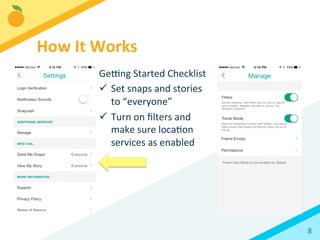 8	
  
Ge`ng	
  Started	
  Checklist	
  
ü  Set	
  snaps	
  and	
  stories	
  
to	
  “everyone”	
  
ü  Turn	
  on	
  ﬁlters	
  and	
  
make	
  sure	
  locaBon	
  
services	
  as	
  enabled	
  
How	
  It	
  Works	
  
 
