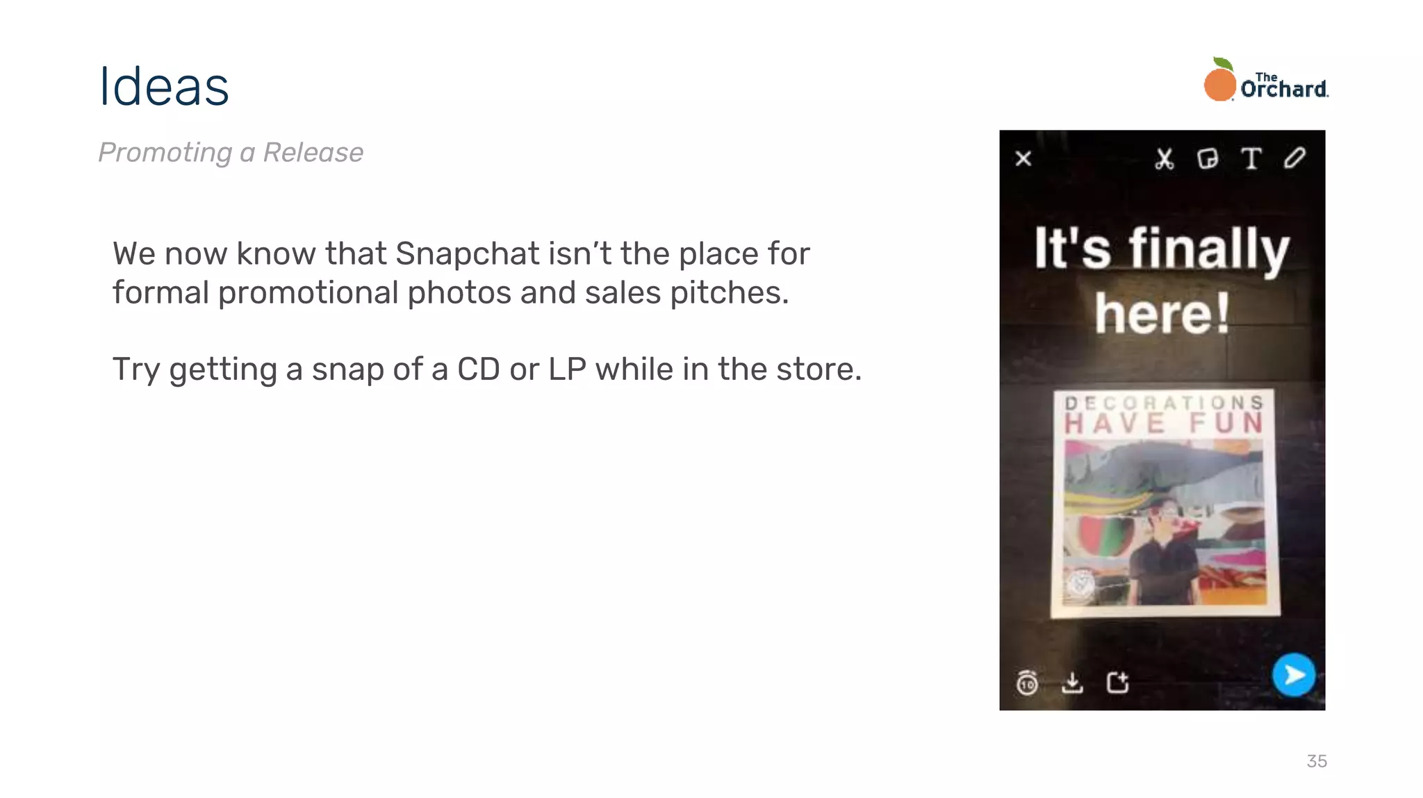 35
Ideas
Promoting a Release
We now know that Snapchat isn’t the place for
formal promotional photos and sales pitches.
Try getting a snap of a CD or LP while in the store.
 