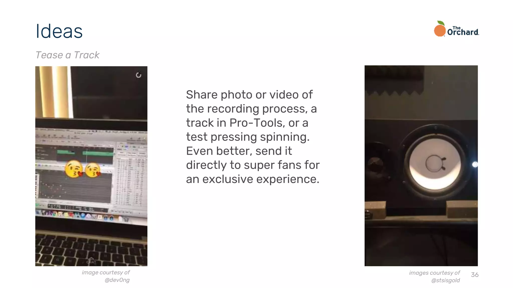 36
Ideas
Tease a Track
Share photo or video of
the recording process, a
track in Pro-Tools, or a
test pressing spinning.
Even better, send it
directly to super fans for
an exclusive experience.
image courtesy of
@dev0ng
images courtesy of
@stsisgold
 