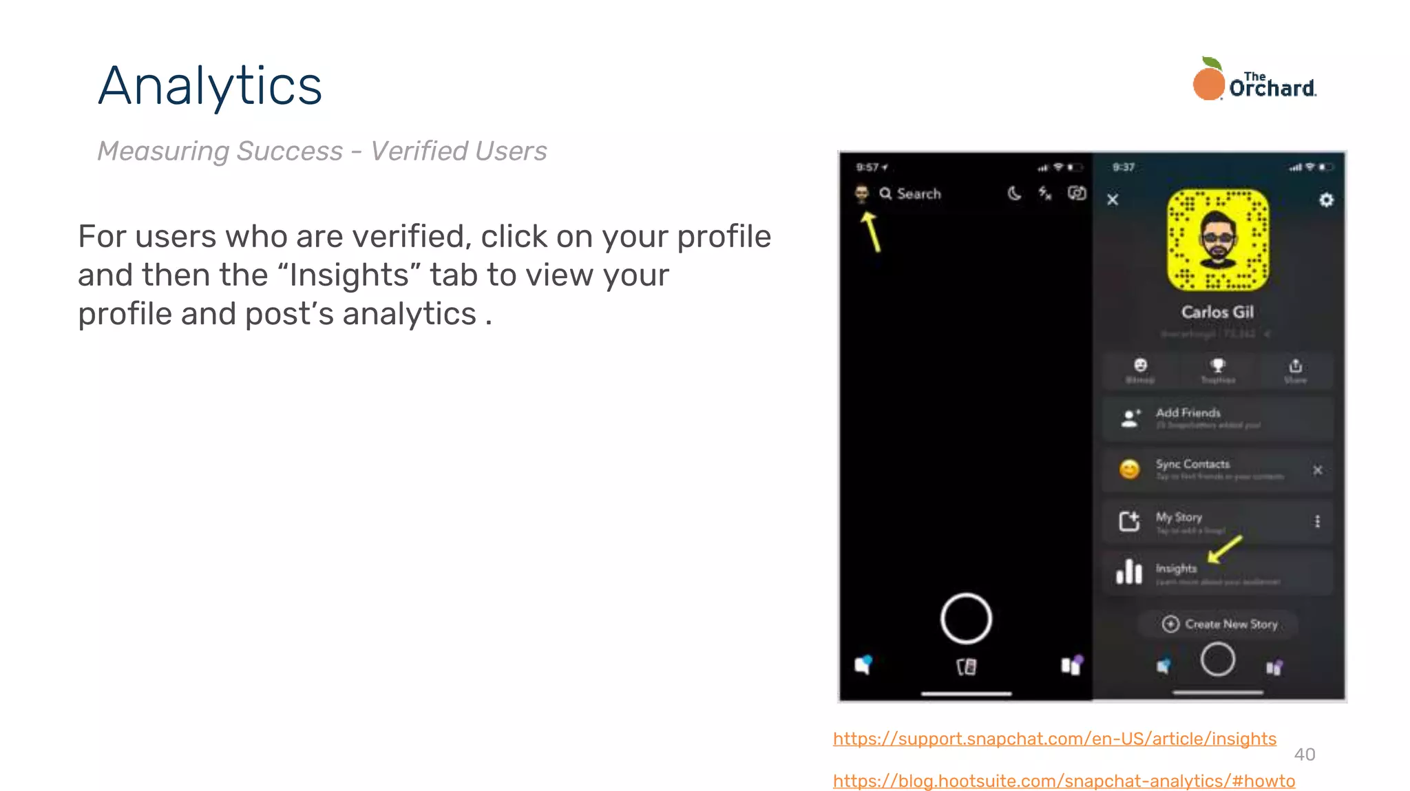 40
Analytics
Measuring Success - Verified Users
For users who are verified, click on your profile
and then the “Insights” tab to view your
profile and post’s analytics .
https://support.snapchat.com/en-US/article/insights
https://blog.hootsuite.com/snapchat-analytics/#howto
 