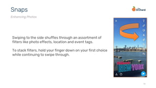 14
Snaps
Enhancing Photos
Swiping to the side shuffles through an assortment of
filters like photo effects, location and event tags.
To stack filters, hold your finger down on your first choice
while continuing to swipe through.
 
