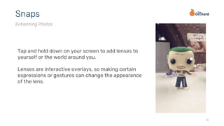 15
Snaps
Enhancing Photos
Tap and hold down on your screen to add lenses to
yourself or the world around you.
Lenses are interactive overlays, so making certain
expressions or gestures can change the appearance
of the lens.
 