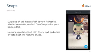 17
Snaps
Memories
Swipe up on the main screen to view Memories,
which stores older content from Snapchat or your
Camera Roll.
Memories can be edited with filters, text, and other
effects much like realtime snaps.
 