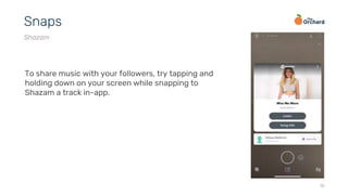 18
Snaps
Shazam
To share music with your followers, try tapping and
holding down on your screen while snapping to
Shazam a track in-app.
 