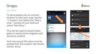 19
Snaps
Geo Stories
To allow people only at a certain
location to view your snap, tap the
“+ Custom” icon below the “Add a
chat…” section of your feed and
select “Geo Story.”
This can be used to reward show-
goers or record store shoppers with
exclusive content.
Just one caveat: the story must be
posted from this location. No remote
stories, sorry!
 