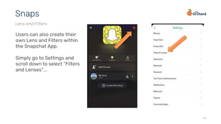 20
Snaps
Lens and Filters
Users can also create their
own Lens and Filters within
the Snapchat App.
Simply go to Settings and
scroll down to select “Filters
and Lenses”...
 