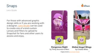 24
Snaps
Lens Studio
For those with advanced graphic
design skills or if you are working with
a designer, Lens Studio can be used
to create one of a kind custom
Lenses and Filters to upload to
Snapchat for fans and other users to
access and enjoy.
Images provide by Lens Studio Website
 