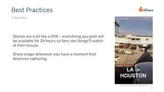 26
Best Practices
Frequency
Stories are a lot like a DVR – everything you post will
be available for 24 hours so fans can (binge?) watch
at their leisure.
Share snaps whenever you have a moment that
deserves capturing.
image courtesy of @theglitchmob
 
