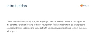 You’ve heard of Snapchat by now, but maybe you aren’t sure how it works or can’t quite see
the benefits. For artists looking to target younger fan bases, Snapchat can be a fun place to
connect with your audience and stand out with spontaneous and exclusive content that fans
will enjoy.
3
Introduction
 