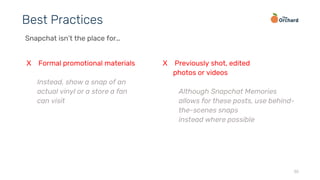 30
Best Practices
Snapchat isn’t the place for…
X Formal promotional materials
Instead, show a snap of an
actual vinyl or a store a fan
can visit
X Previously shot, edited
photos or videos
Although Snapchat Memories
allows for these posts, use behind-
the-scenes snaps
instead where possible
 