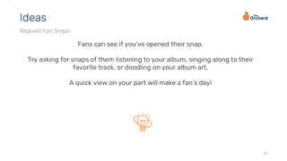 32
Ideas
Request Fan Snaps
Fans can see if you’ve opened their snap.
Try asking for snaps of them listening to your album, singing along to their
favorite track, or doodling on your album art.
A quick view on your part will make a fan’s day!
 