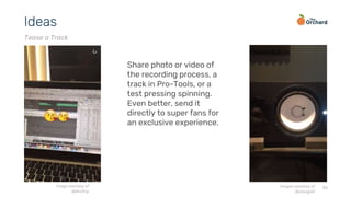 36
Ideas
Tease a Track
Share photo or video of
the recording process, a
track in Pro-Tools, or a
test pressing spinning.
Even better, send it
directly to super fans for
an exclusive experience.
image courtesy of
@dev0ng
images courtesy of
@stsisgold
 