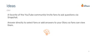 37
Ideas
Q&A
A favorite of the YouTube community! Invite fans to ask questions via
Snapchat.
Answer directly to select fans or add answers to your Story so fans can view
them.
 