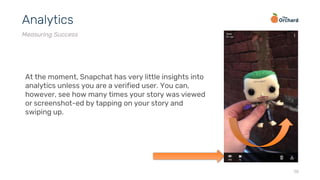 38
Analytics
Measuring Success
At the moment, Snapchat has very little insights into
analytics unless you are a verified user. You can,
however, see how many times your story was viewed
or screenshot-ed by tapping on your story and
swiping up.
 