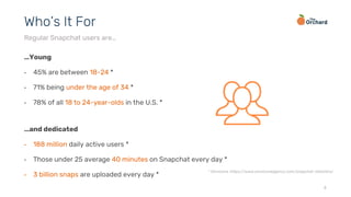 …Young
• 45% are between 18-24 *
• 71% being under the age of 34 *
• 78% of all 18 to 24-year-olds in the U.S. *
…and dedicated
• 188 million daily active users *
• Those under 25 average 40 minutes on Snapchat every day *
• 3 billion snaps are uploaded every day *
4
Who’s It For
Regular Snapchat users are…
* Omnicore, https://www.omnicoreagency.com/snapchat-statistics/
 