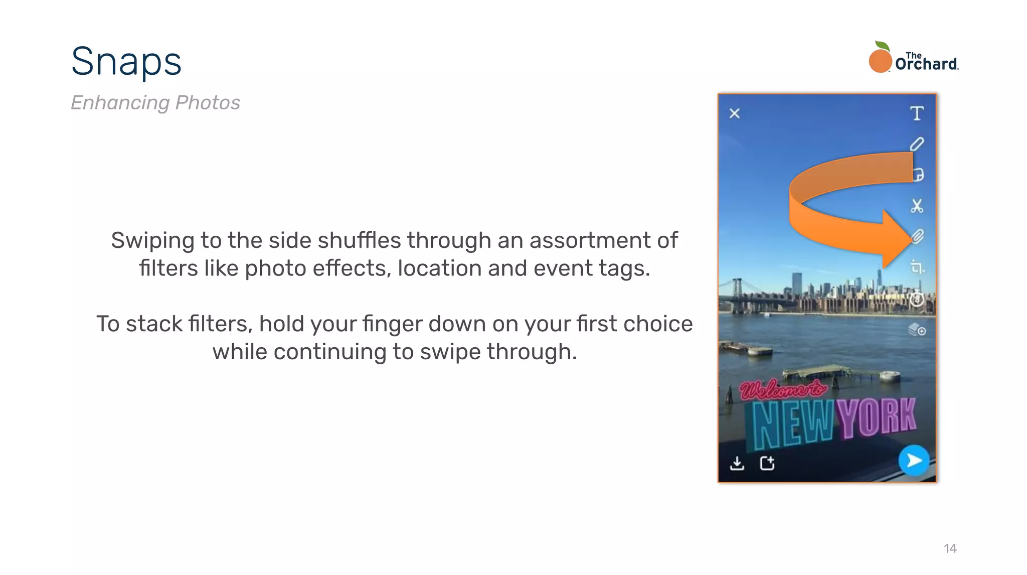 14
Snaps
Enhancing Photos
Swiping to the side shuffles through an assortment of
ﬁlters like photo effects, location and event tags.
To stack ﬁlters, hold your ﬁnger down on your ﬁrst choice
while continuing to swipe through.
 