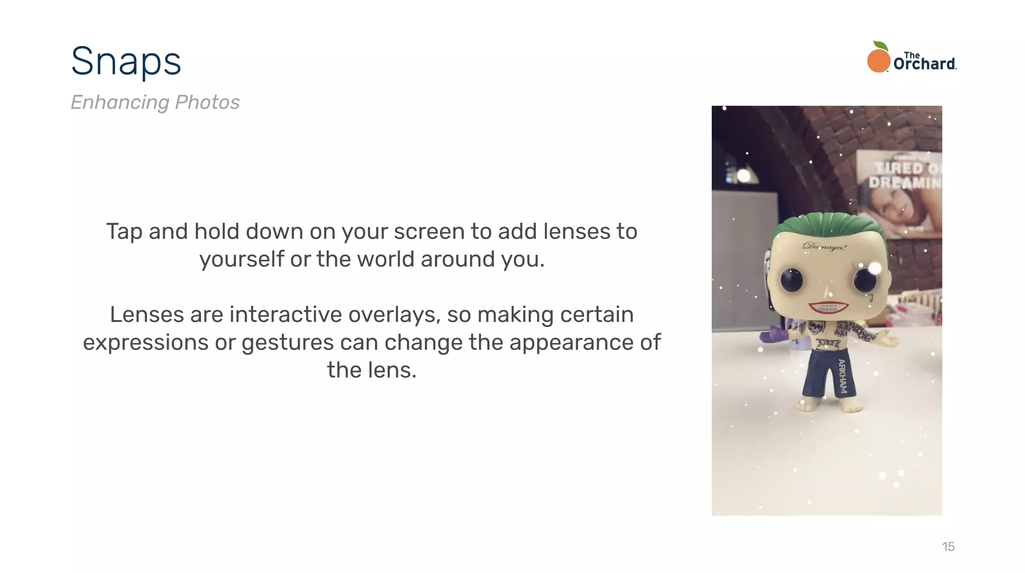 15
Snaps
Enhancing Photos
Tap and hold down on your screen to add lenses to
yourself or the world around you.
Lenses are interactive overlays, so making certain
expressions or gestures can change the appearance of
the lens.
 