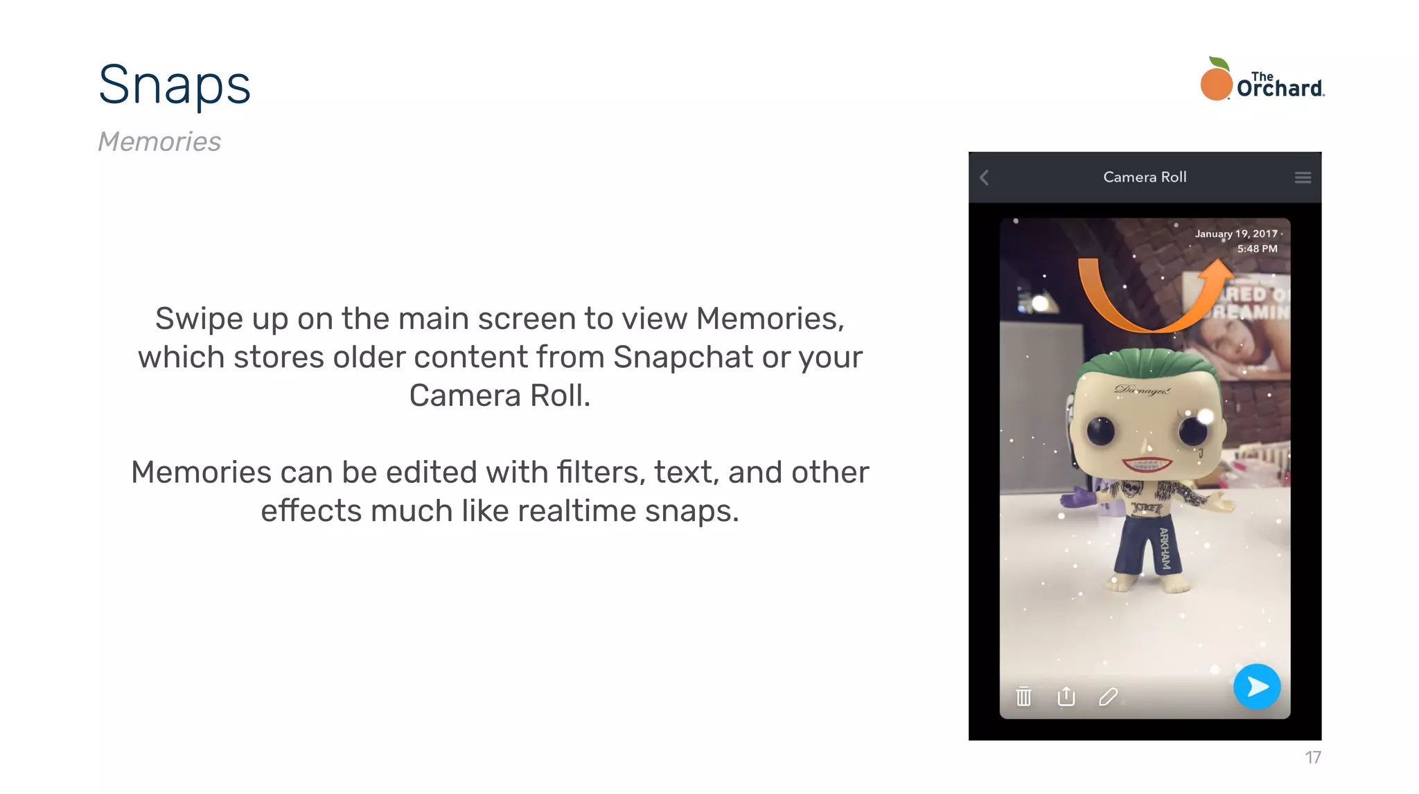 17
Snaps
Memories
Swipe up on the main screen to view Memories,
which stores older content from Snapchat or your
Camera Roll.
Memories can be edited with ﬁlters, text, and other
effects much like realtime snaps.
 