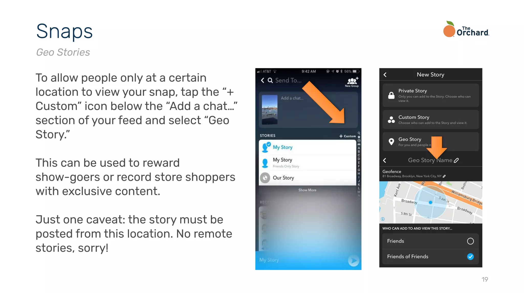 19
Snaps
Geo Stories
To allow people only at a certain
location to view your snap, tap the “+
Custom” icon below the “Add a chat…”
section of your feed and select “Geo
Story.”
This can be used to reward
show-goers or record store shoppers
with exclusive content.
Just one caveat: the story must be
posted from this location. No remote
stories, sorry!
 