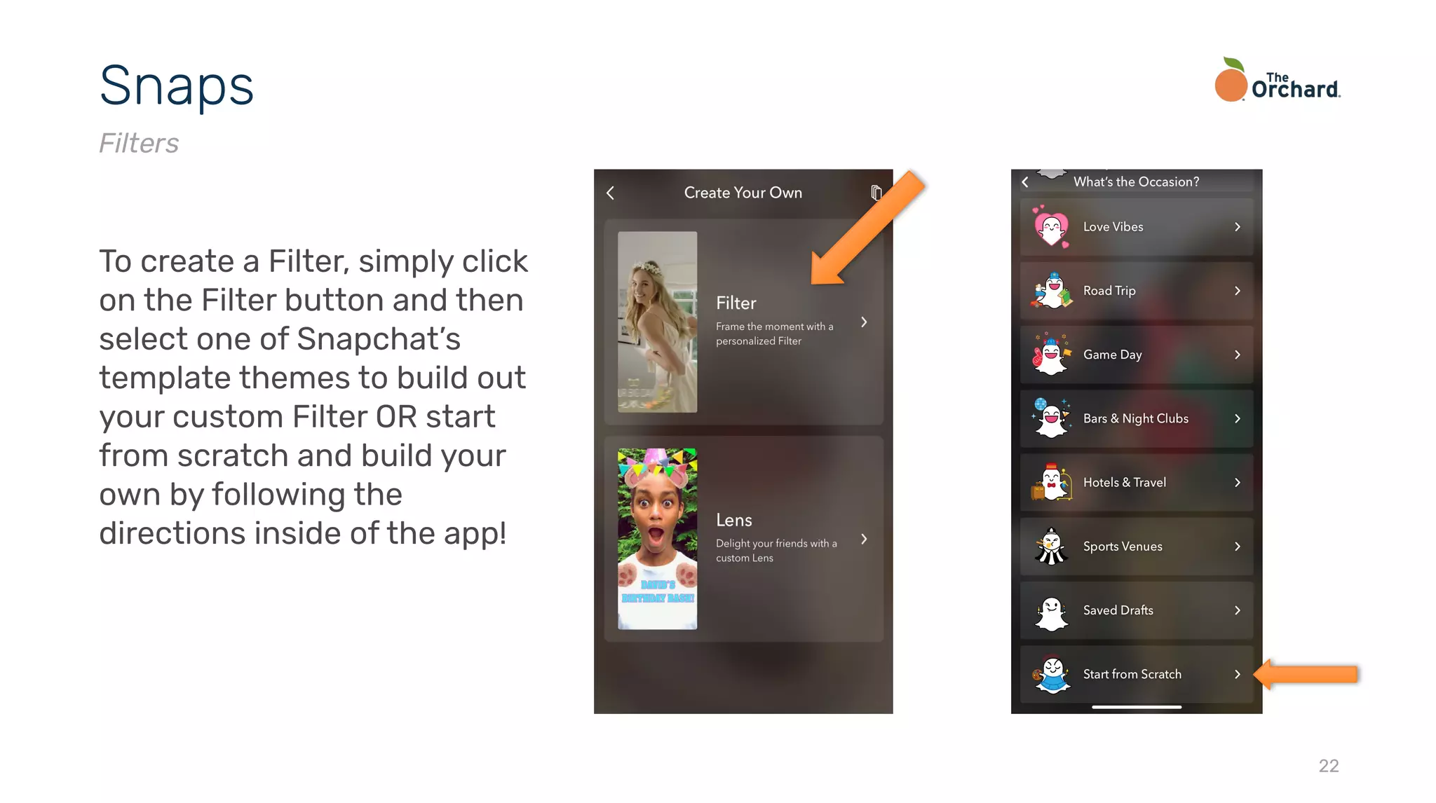 22
Snaps
Filters
To create a Filter, simply click
on the Filter button and then
select one of Snapchat’s
template themes to build out
your custom Filter OR start
from scratch and build your
own by following the
directions inside of the app!
 