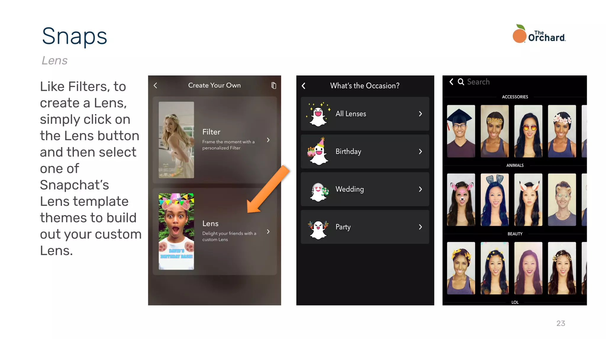 23
Snaps
Lens
Like Filters, to
create a Lens,
simply click on
the Lens button
and then select
one of
Snapchat’s
Lens template
themes to build
out your custom
Lens.
 