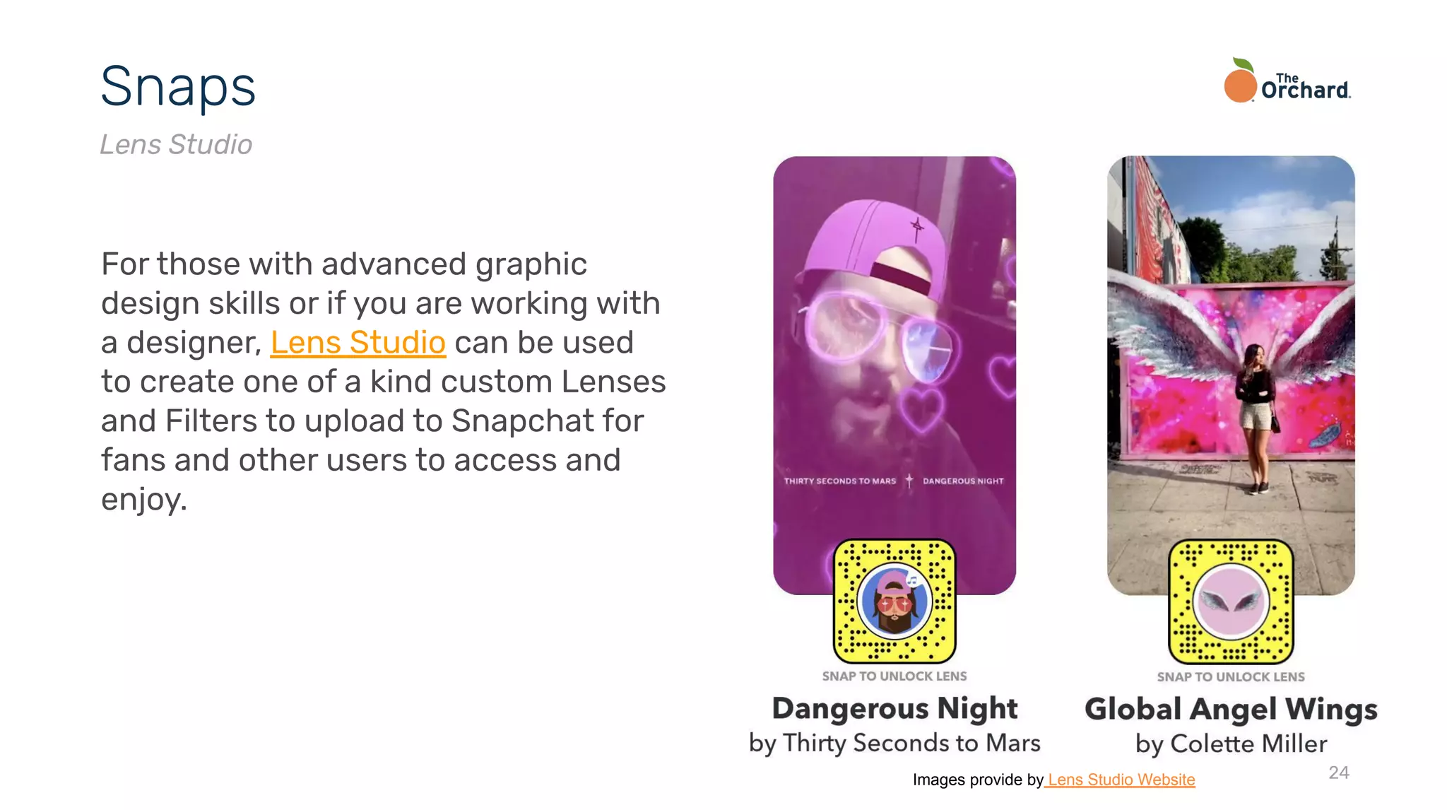 24
Snaps
Lens Studio
For those with advanced graphic
design skills or if you are working with
a designer, Lens Studio can be used
to create one of a kind custom Lenses
and Filters to upload to Snapchat for
fans and other users to access and
enjoy.
Images provide by Lens Studio Website
 