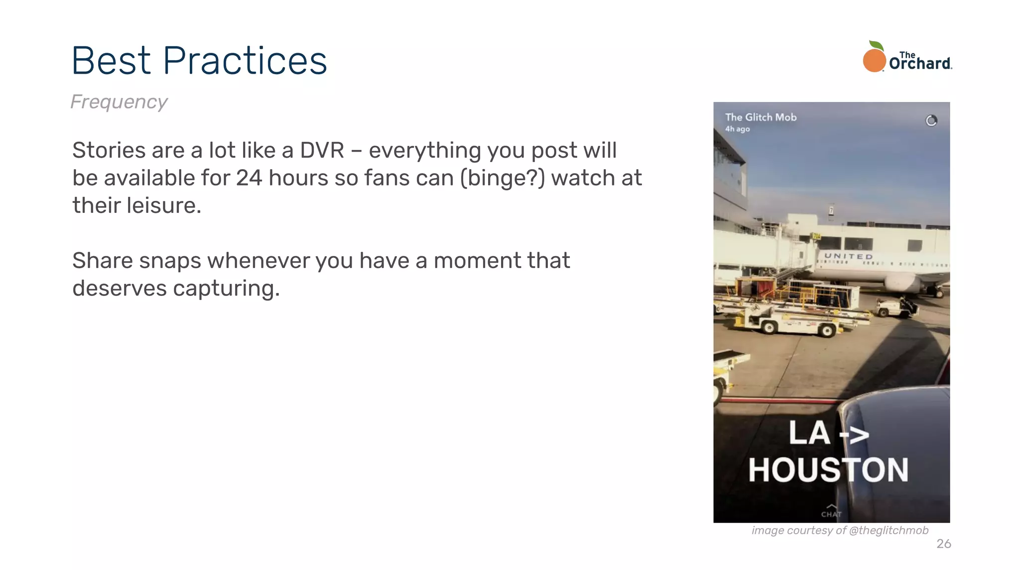 26
Best Practices
Frequency
Stories are a lot like a DVR – everything you post will
be available for 24 hours so fans can (binge?) watch at
their leisure.
Share snaps whenever you have a moment that
deserves capturing.
image courtesy of @theglitchmob
 
