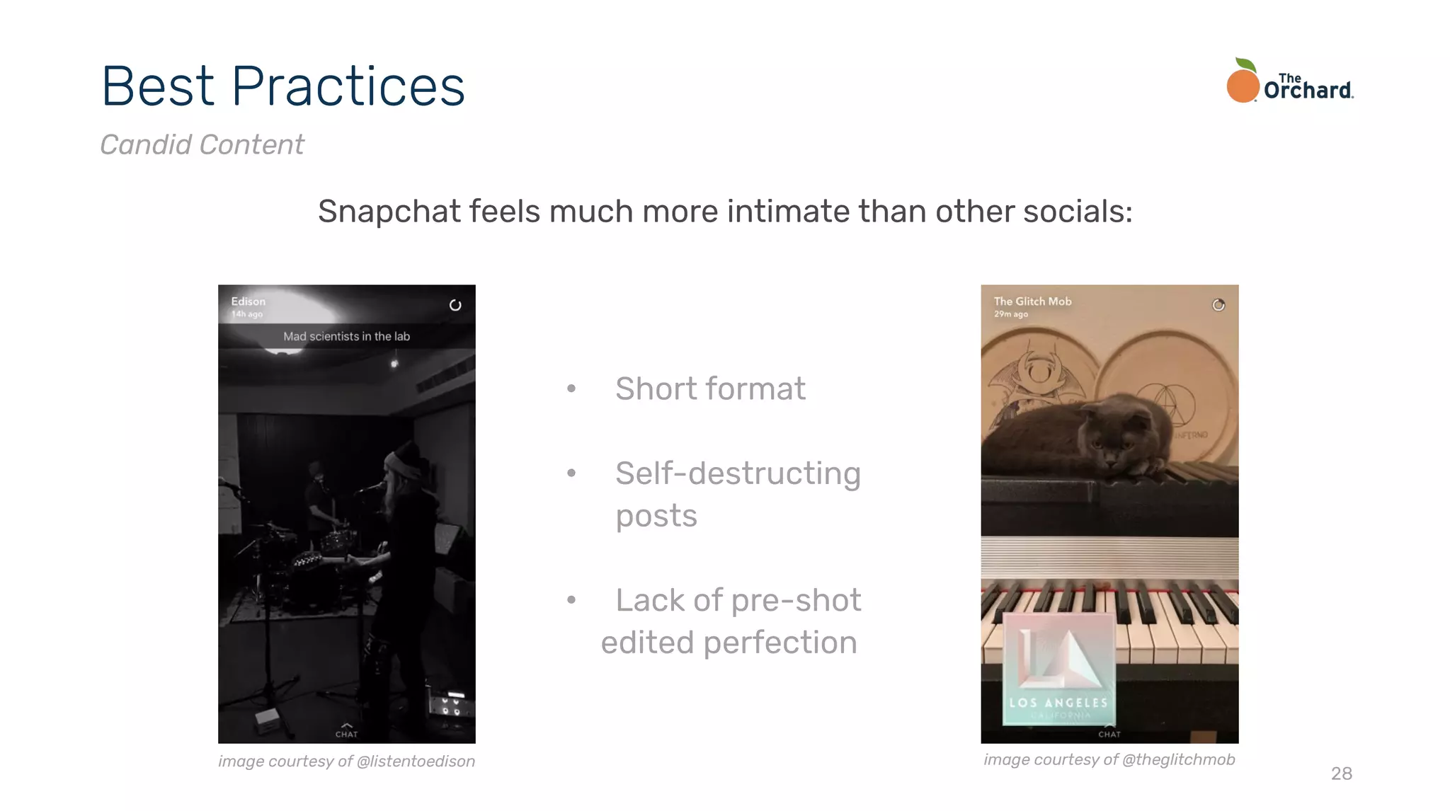 28
Best Practices
Candid Content
Snapchat feels much more intimate than other socials:
• Short format
• Self-destructing
posts
• Lack of pre-shot
edited perfection
image courtesy of @listentoedison image courtesy of @theglitchmob
 