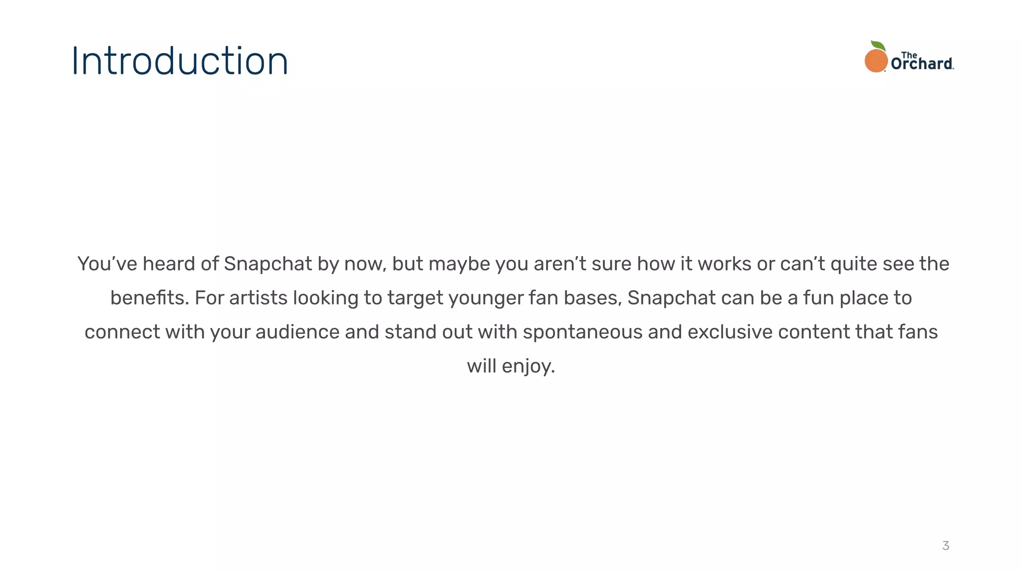 You’ve heard of Snapchat by now, but maybe you aren’t sure how it works or can’t quite see the
beneﬁts. For artists looking to target younger fan bases, Snapchat can be a fun place to
connect with your audience and stand out with spontaneous and exclusive content that fans
will enjoy.
3
Introduction
 
