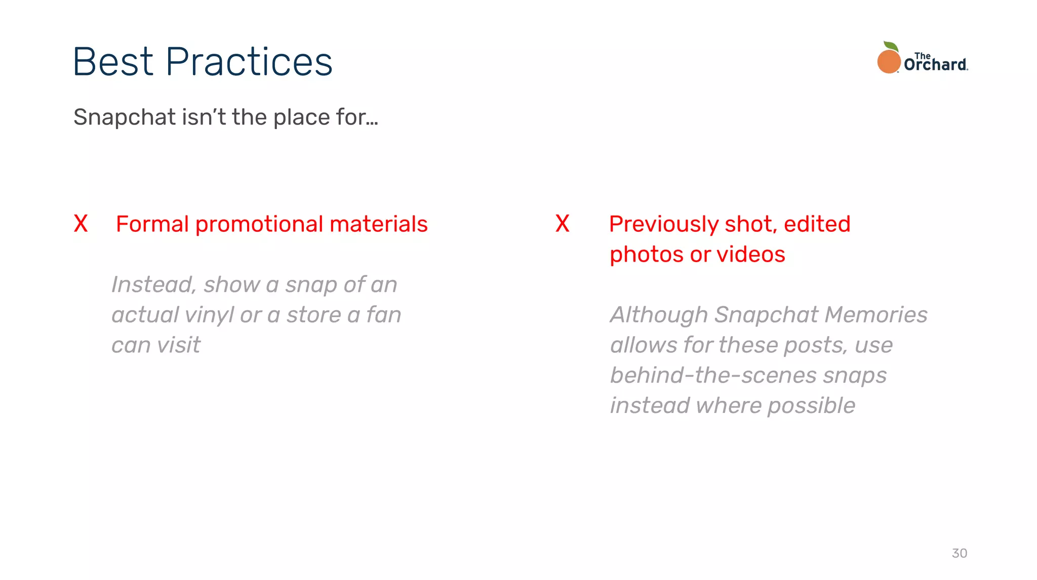 30
Best Practices
Snapchat isn’t the place for…
X Formal promotional materials
Instead, show a snap of an
actual vinyl or a store a fan
can visit
X Previously shot, edited
photos or videos
Although Snapchat Memories
allows for these posts, use
behind-the-scenes snaps
instead where possible
 