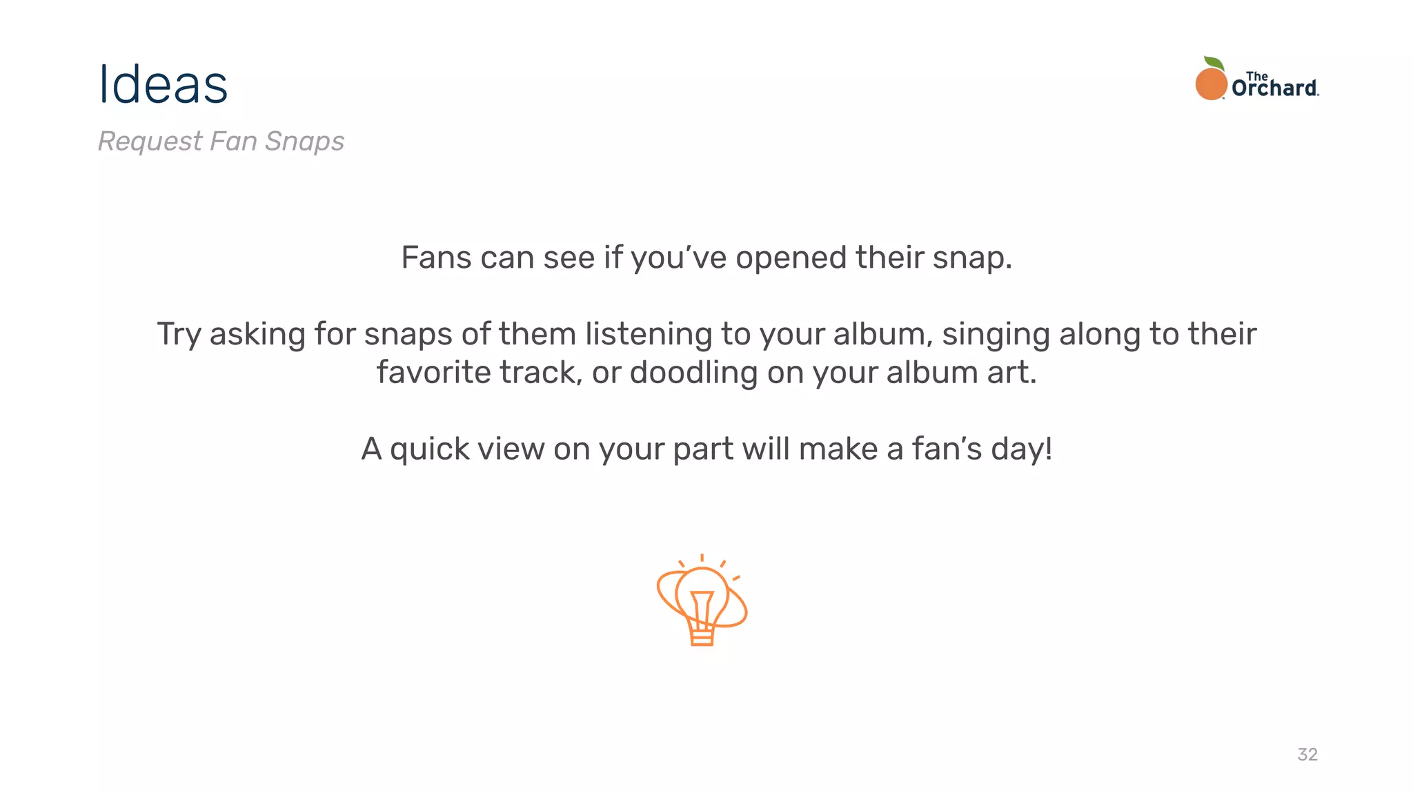 32
Ideas
Request Fan Snaps
Fans can see if you’ve opened their snap.
Try asking for snaps of them listening to your album, singing along to their
favorite track, or doodling on your album art.
A quick view on your part will make a fan’s day!
 