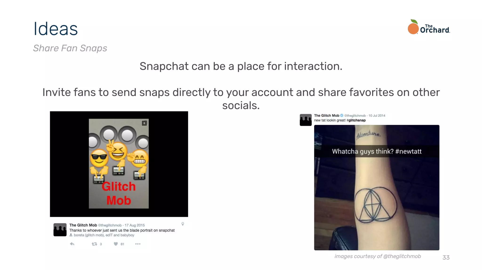 33
Ideas
Share Fan Snaps
Snapchat can be a place for interaction.
Invite fans to send snaps directly to your account and share favorites on other
socials.
images courtesy of @theglitchmob
 