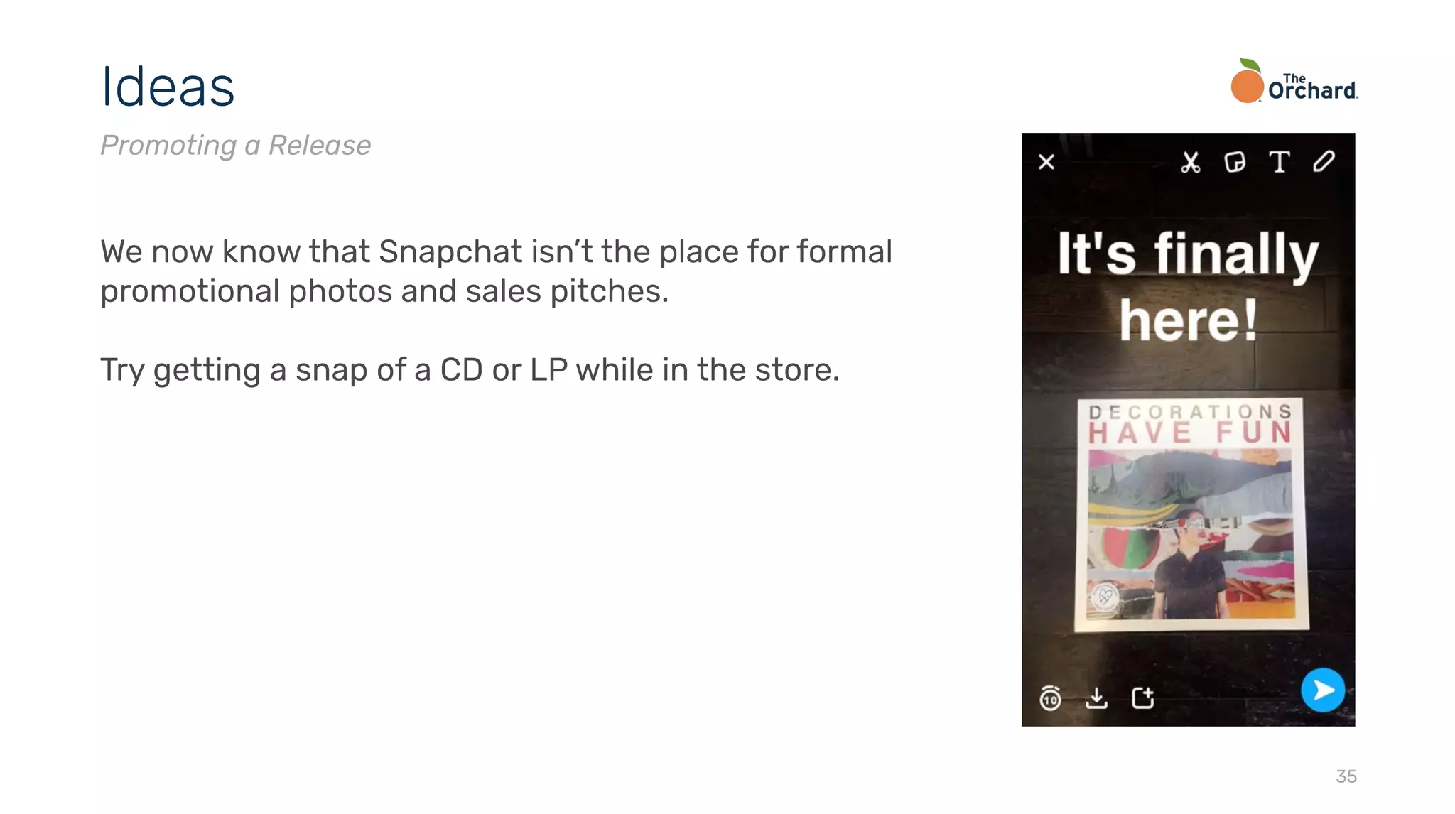 35
Ideas
Promoting a Release
We now know that Snapchat isn’t the place for formal
promotional photos and sales pitches.
Try getting a snap of a CD or LP while in the store.
 