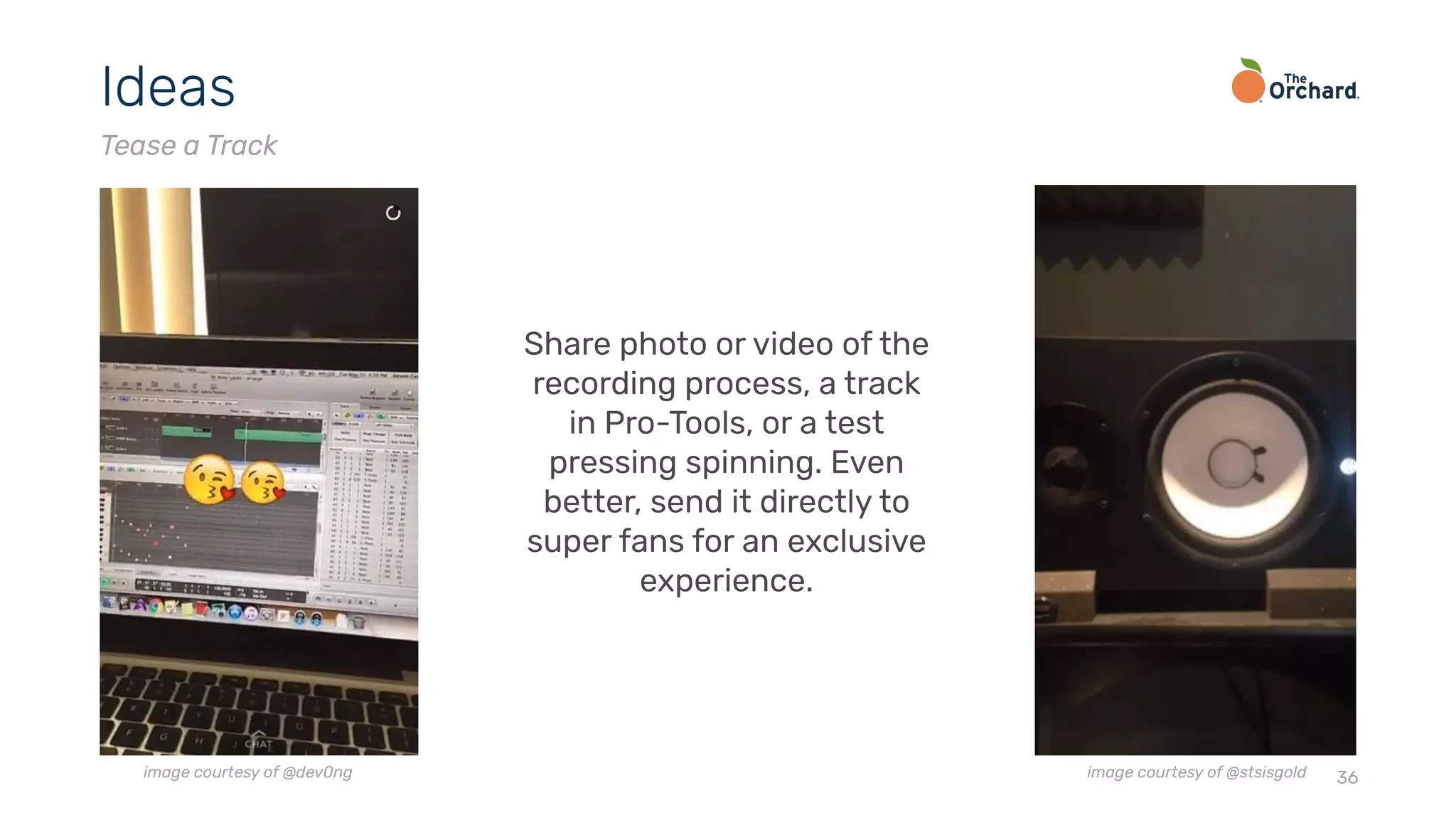 36
Ideas
Tease a Track
Share photo or video of the
recording process, a track
in Pro-Tools, or a test
pressing spinning. Even
better, send it directly to
super fans for an exclusive
experience.
image courtesy of @dev0ng image courtesy of @stsisgold
 