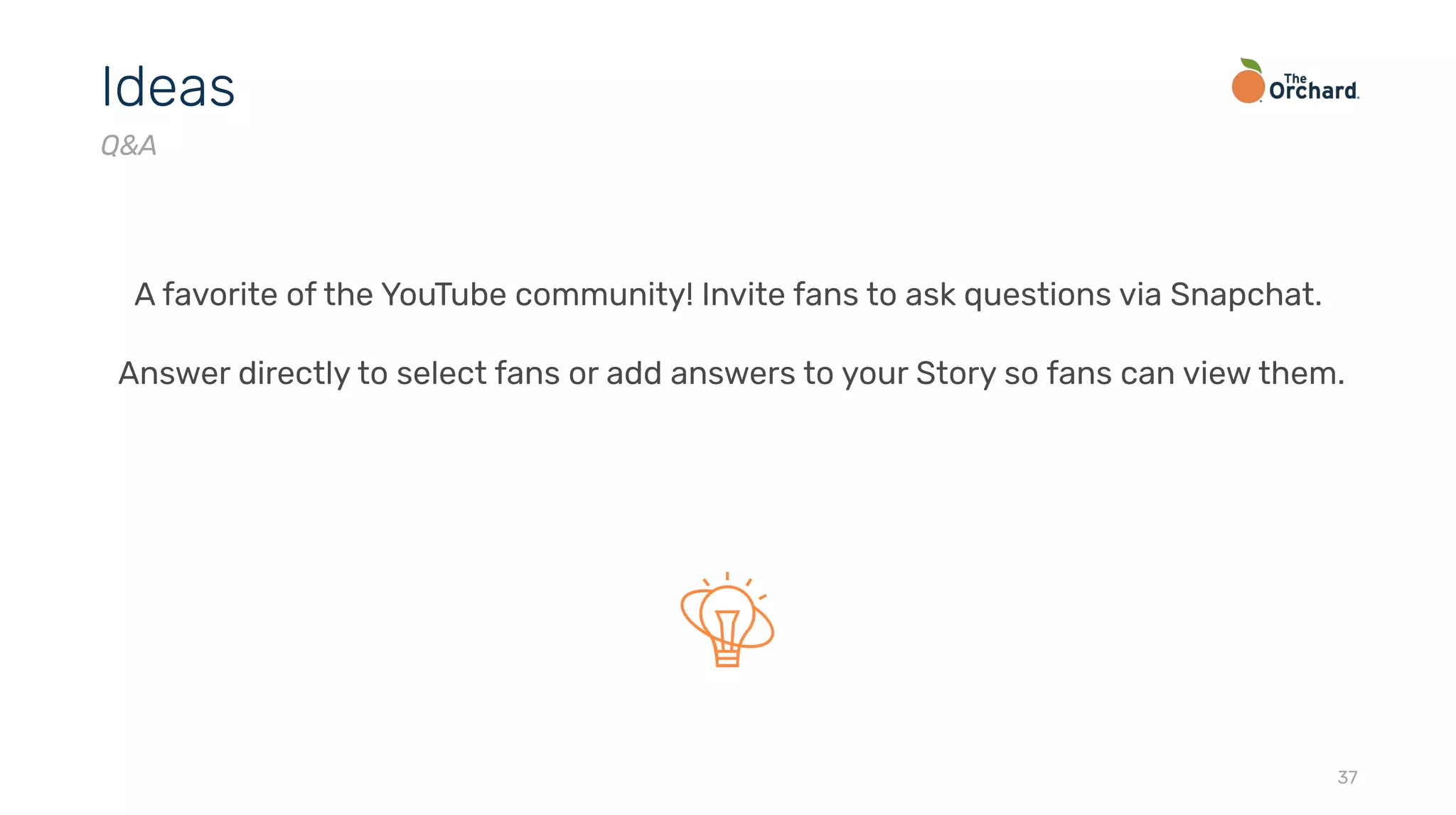 37
Ideas
Q&A
A favorite of the YouTube community! Invite fans to ask questions via Snapchat.
Answer directly to select fans or add answers to your Story so fans can view them.
 