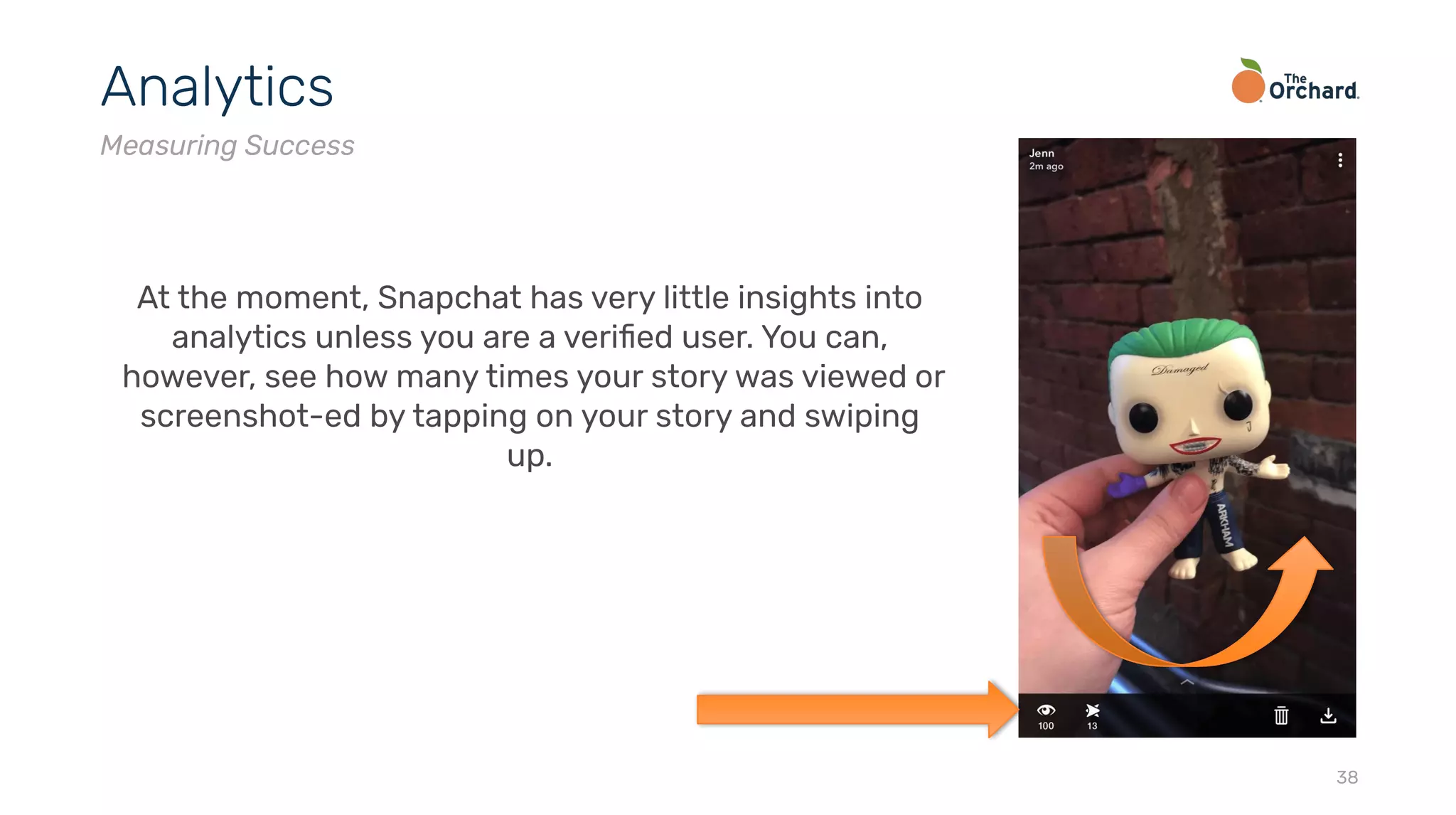 38
Analytics
Measuring Success
At the moment, Snapchat has very little insights into
analytics unless you are a veriﬁed user. You can,
however, see how many times your story was viewed or
screenshot-ed by tapping on your story and swiping
up.
 