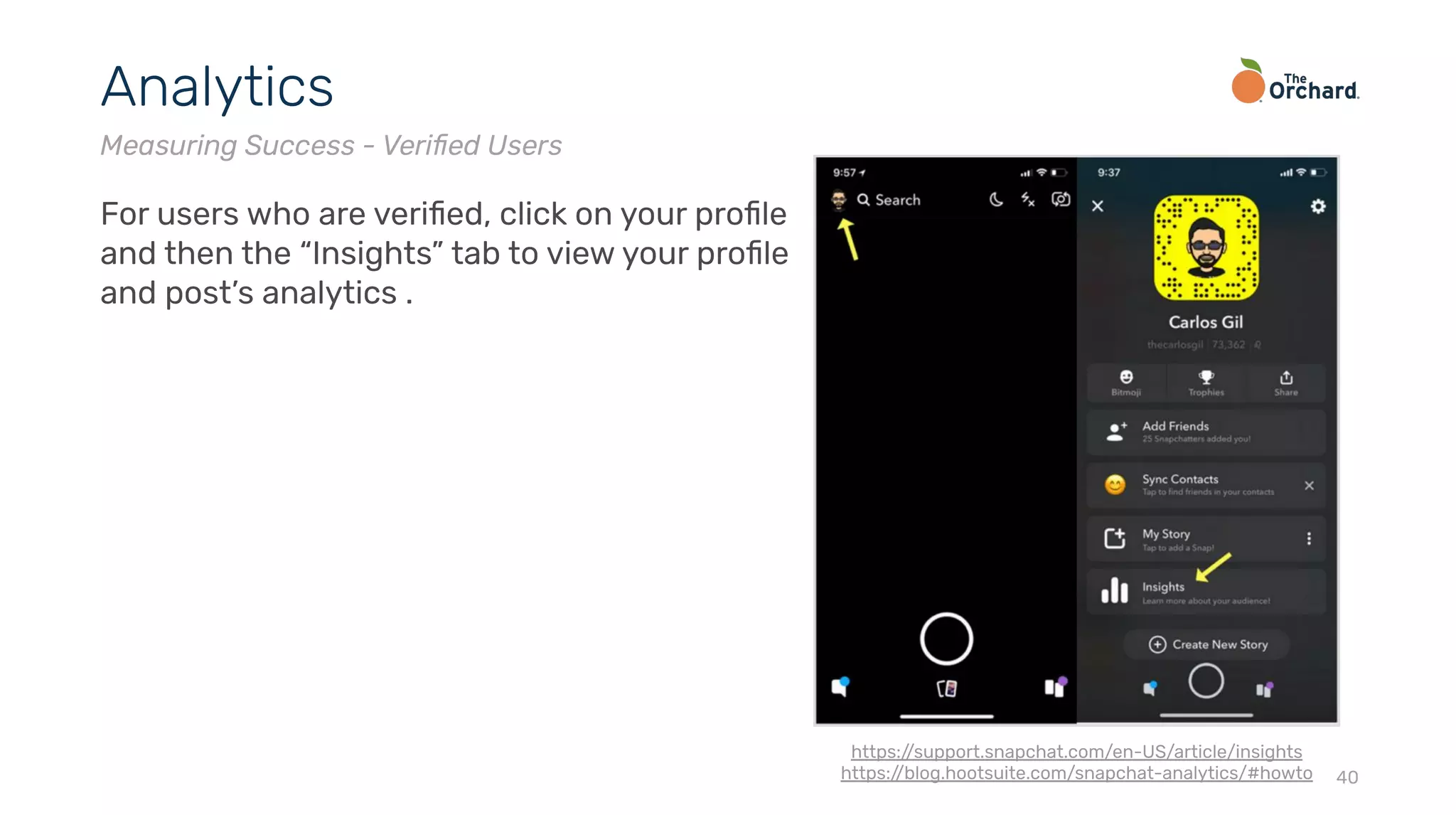 40
Analytics
Measuring Success - Veriﬁed Users
For users who are veriﬁed, click on your proﬁle
and then the “Insights” tab to view your proﬁle
and post’s analytics .
https://support.snapchat.com/en-US/article/insights
https://blog.hootsuite.com/snapchat-analytics/#howto
 