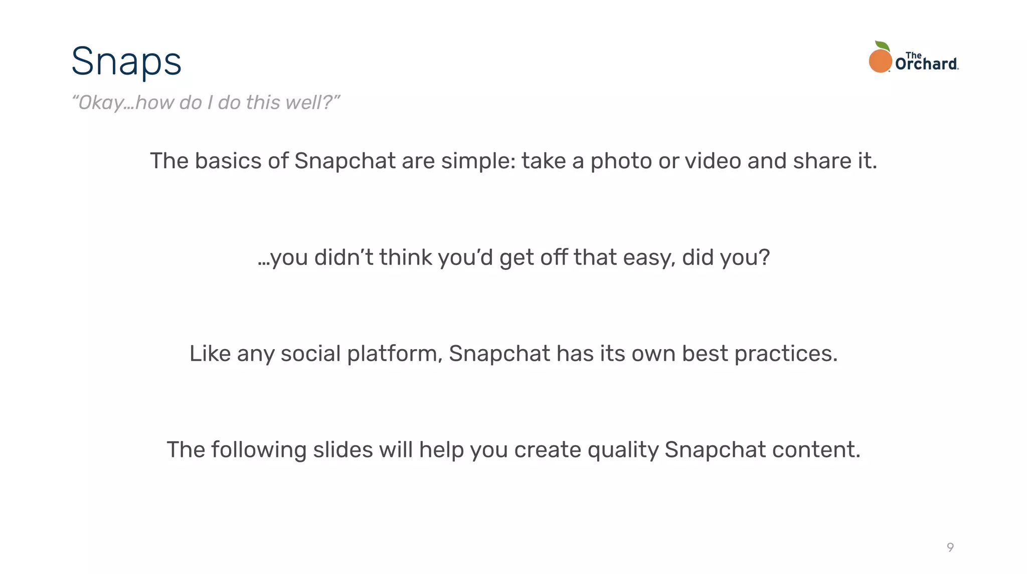 The basics of Snapchat are simple: take a photo or video and share it.
…you didn’t think you’d get off that easy, did you?
Like any social platform, Snapchat has its own best practices.
The following slides will help you create quality Snapchat content.
9
Snaps
“Okay…how do I do this well?”
 