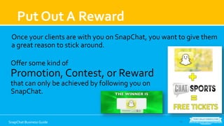 Once your clients are with you on SnapChat, you want to give them
a great reason to stick around.
10SnapChat Business Guide
Put Out A Reward
Offer some kind of
Promotion, Contest, or Reward
that can only be achieved by following you on
SnapChat.
 